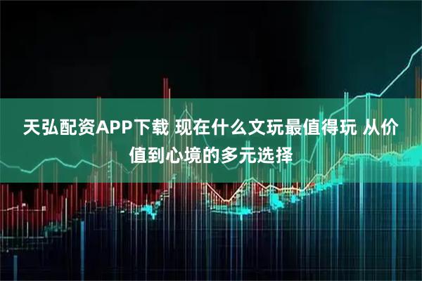 天弘配资APP下载 现在什么文玩最值得玩 从价值到心境的多元选择
