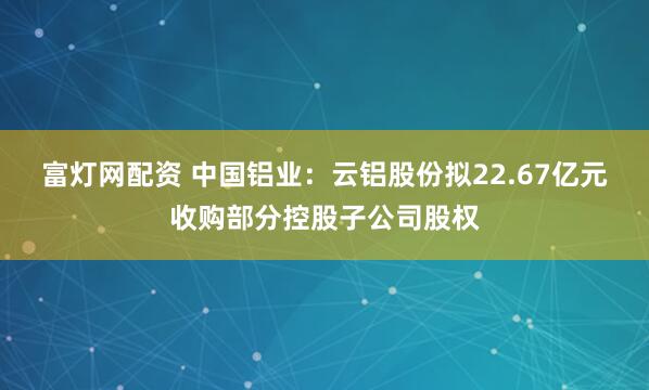 富灯网配资 中国铝业：云铝股份拟22.67亿元收购部分控股子公司股权