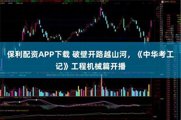 保利配资APP下载 破壁开路越山河，《中华考工记》工程机械篇开播