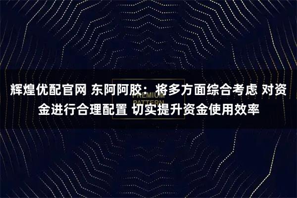 辉煌优配官网 东阿阿胶：将多方面综合考虑 对资金进行合理配置 切实提升资金使用效率