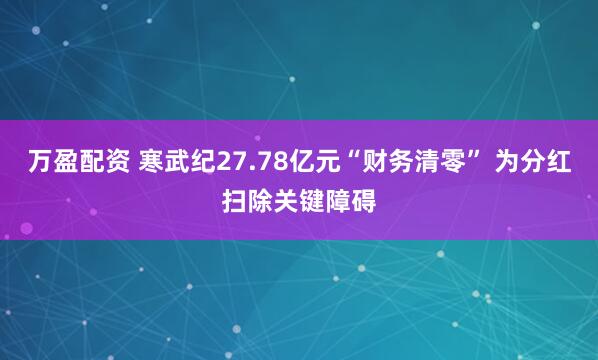 万盈配资 寒武纪27.78亿元“财务清零” 为分红扫除关键障碍