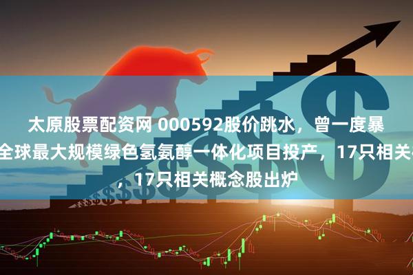 太原股票配资网 000592股价跳水，曾一度暴涨超5倍！全球最大规模绿色氢氨醇一体化项目投产，17只相关概念股出炉