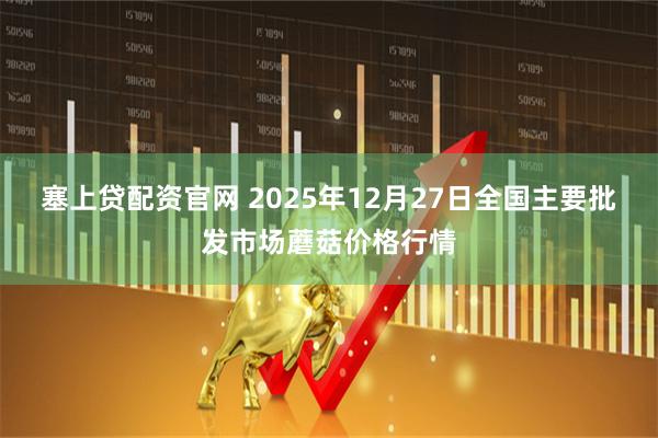 塞上贷配资官网 2025年12月27日全国主要批发市场蘑菇价格行情