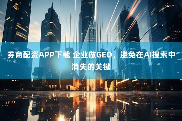 券商配资APP下载 企业做GEO，避免在AI搜索中消失的关键