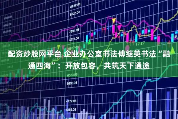 配资炒股网平台 企业办公室书法傅继英书法“融通四海”：开放包容，共筑天下通途