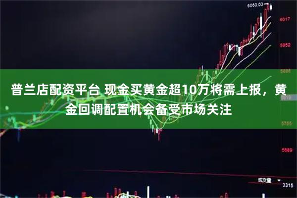 普兰店配资平台 现金买黄金超10万将需上报，黄金回调配置机会备受市场关注