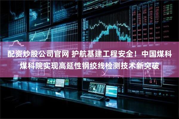 配资炒股公司官网 护航基建工程安全！中国煤科煤科院实现高延性钢绞线检测技术新突破