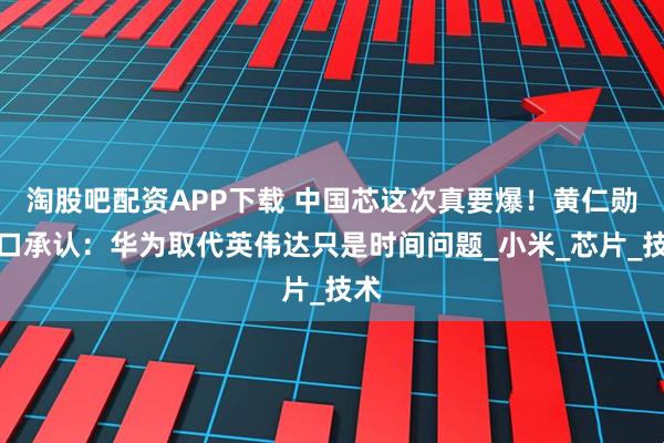 淘股吧配资APP下载 中国芯这次真要爆！黄仁勋亲口承认：华为取代英伟达只是时间问题_小米_芯片_技术