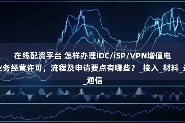 在线配资平台 怎样办理IDC/iSP/VPN增值电信业务经营许可，流程及申请要点有哪些？_接入_材料_通信