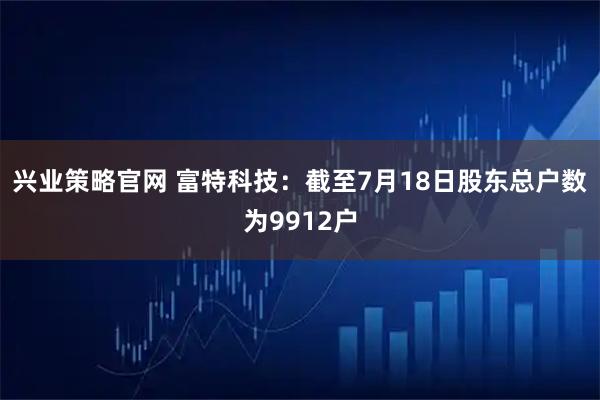 兴业策略官网 富特科技：截至7月18日股东总户数为9912户