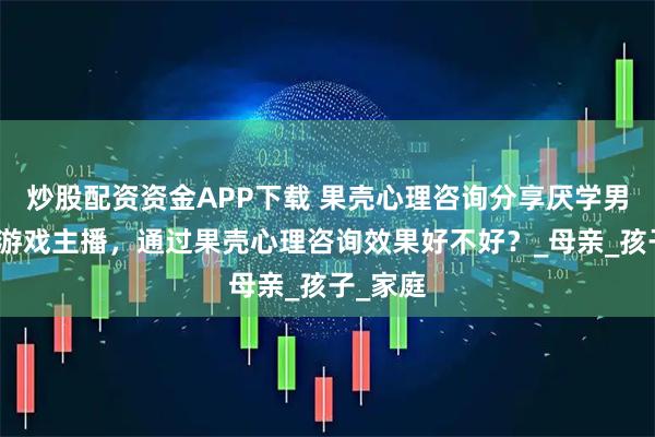 炒股配资资金APP下载 果壳心理咨询分享厌学男孩打赏游戏主播，通过果壳心理咨询效果好不好？_母亲_孩子_家庭