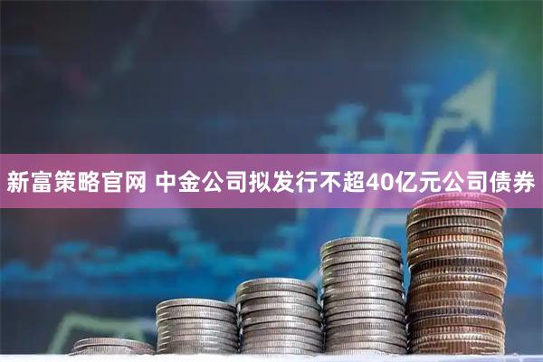 新富策略官网 中金公司拟发行不超40亿元公司债券