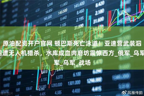 原油配资开户官网 顿巴斯死亡泳道！亚速营武装泅渡突围遭无人机猎杀，水库成血肉磨坊震惊西方_俄军_乌军_战场
