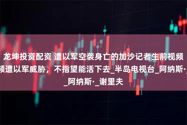 龙坤投资配资 遭以军空袭身亡的加沙记者生前视频曝光：频遭以军威胁，不指望能活下去_半岛电视台_阿纳斯·_谢里夫