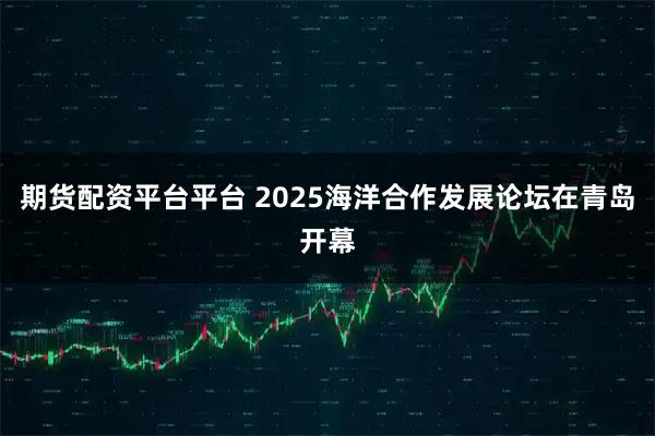 期货配资平台平台 2025海洋合作发展论坛在青岛开幕