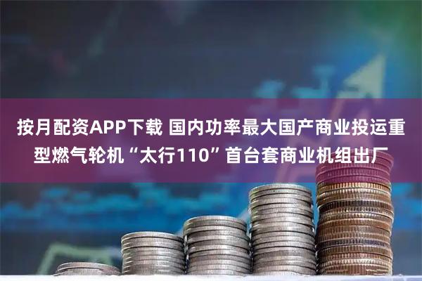按月配资APP下载 国内功率最大国产商业投运重型燃气轮机“太行110”首台套商业机组出厂