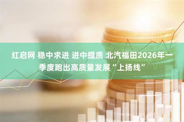 红启网 稳中求进 进中提质 北汽福田2026年一季度跑出高质量发展“上扬线”